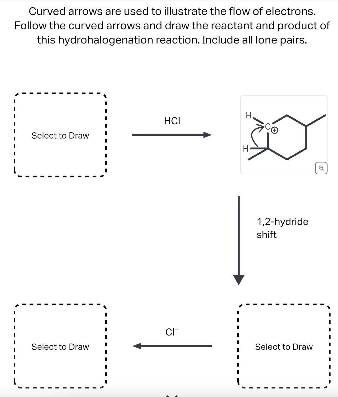 Curved arrows are used to illustrate the flow of electrons.
Follow the curved arrows and draw the reactant and product of
this hydrohalogenation reaction. Include all lone pairs.
Select to Draw
Select to Draw
HCI
CI-
I
I
I
I
I
I
I
I
1,2-hydride
shift
Select to Draw
Q
I
I
I
I
I
I
I
I
I
I