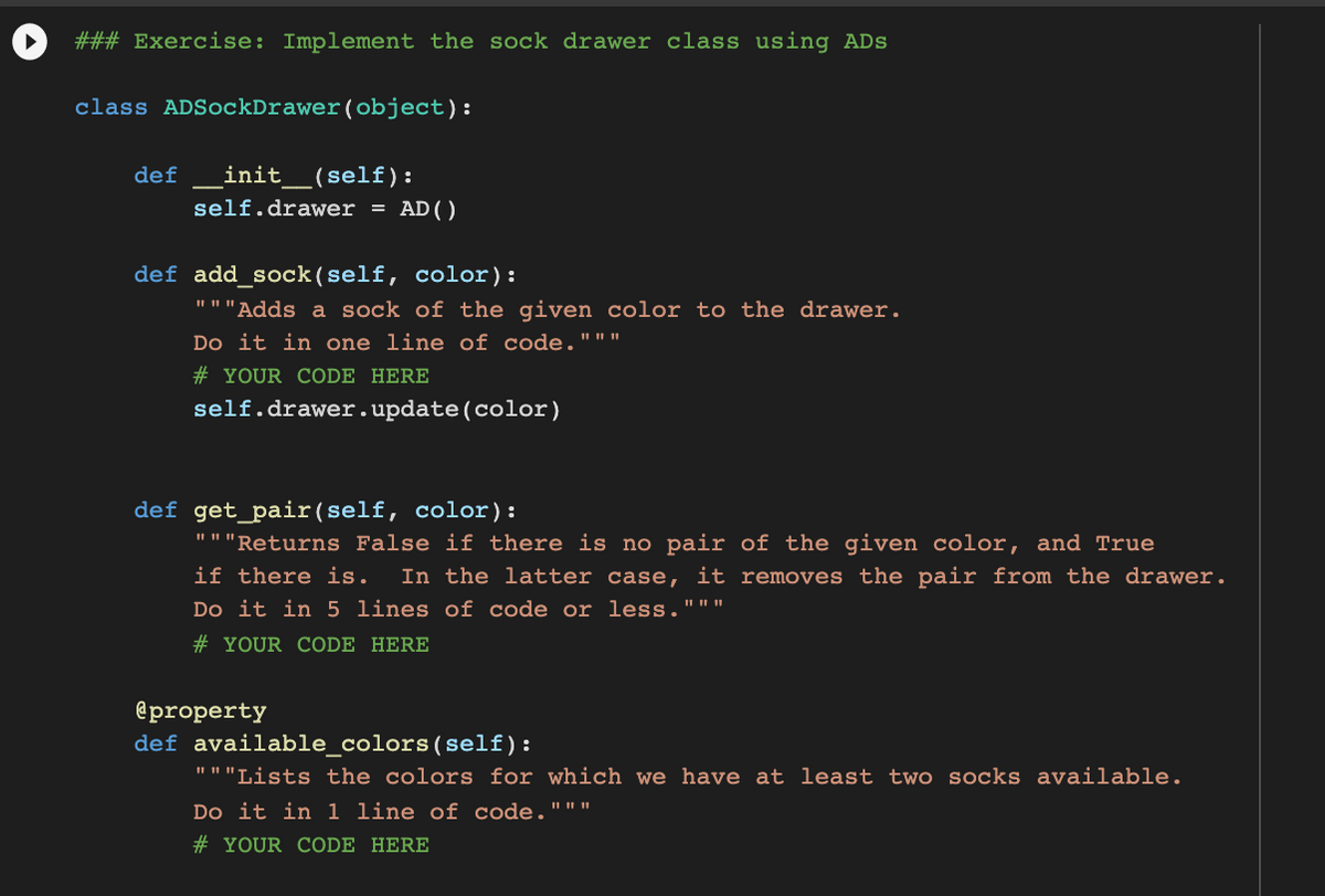 ### Exercise: Implement the sock drawer class using ADs
class ADSockDrawer(object):
def
init_(self ):
self.drawer = AD()
def add_sock(self, color):
"""Adds a sock of the given color to the drawer.
Do it in one line of code."""
# YOUR CODE HERE
self.drawer.update(color)
def get_pair(self, color):
"""Returns False if there is no pair of the given color, and True
if there is.
In the latter case, it removes the pair from the drawer.
Do it in 5 lines of code or less."""
# YOUR CODE HERE
@property
def available_colors(self):
"""Lists the colors for which we have at least two socks available.
Do it in 1 line of code."""
# YOUR CODE HERE
