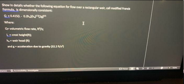 Show In details whether the following equation for flow over a rectangular weir, call modified Francis
Formula, is dimensionally consistent:
Q =0.415(L - 0.2h.)(h)(2gjas
Where:
Q= volumetric flow rate, ft'/s;
L= crest height(ft);
ho- weir head (ft)
and g- acceleration due to gravity (32.2 f/s)
O Focus
States)
Accessibility: Investigate
