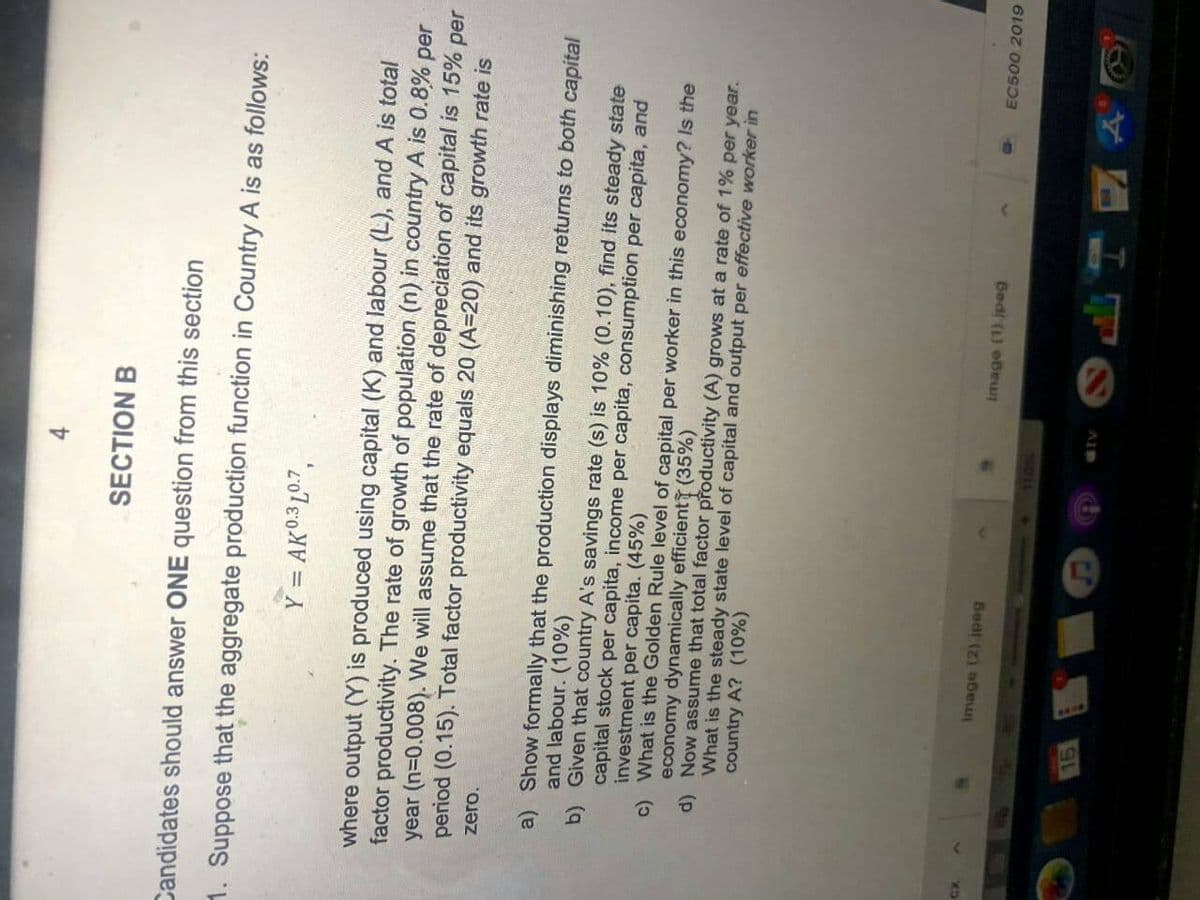 SECTION B
Candidates should answer ONE question from this section
1. Suppose that the aggregate production function in Country A is as follows:
Y = AK0.3 L0.7,
where output (Y) is produced using capital (K) and labour (L), and A is total
factor productivity. The rate of growth of population (n) in country A is 0.8% per
year (n=0.008). We will assume that the rate of depreciation of capital is 15% per
period (0.15). Total factor productivity equals 20 (A=20) and its growth rate is
zero.
a) Show formally that the production displays diminishing returns to both capital
and labour. (10%)
b) Given that country A's savings rate (s) is 10% (0.100), find its steady state
capital stock per capita, income per capita, consumption per capita, and
investment per capita. (45%)
c) What is the Golden Rule level of capital per worker in this economy? Is the
economy dynamically efficient (35%)
d) Now assume that total factor productivity (A) grows at a rate of 1% per year.
What is the steady state level of capital and output per effective worker in
country A? (10%)
Image (1).jpeg
EC500 2019
Bedt (2) bew
4011
