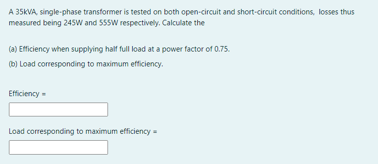 A 35KVA, single-phase transformer is tested on both open-circuit and short-circuit conditions, losses thus
measured being 245W and 555W respectively. Calculate the
(a) Efficiency when supplying half full load at a power factor of 0.75.
(b) Load corresponding to maximum efficiency.
Efficiency =
Load corresponding to maximum efficiency =
