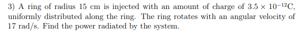 3) A ring of radius 15 cm is injected with an amount of charge of 3.5 x 10-12C,
17 rad/s. Find the power radiated by the system.
