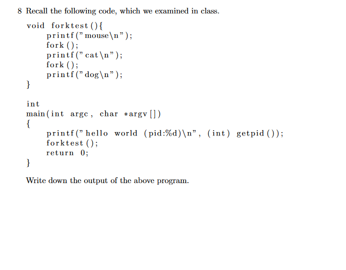 8 Recall the following code, which we examined in class.
void forktest (){
printf ("mouse\n");
fork
printf (" cat \n");
fork
printf (" dog\n")
}
int
main (int argc , char *argv [])
{
printf(" hello world (pid:%d)\n", (int) getpid ())
forktest ;
return 0
}
Write down the output of the above program
