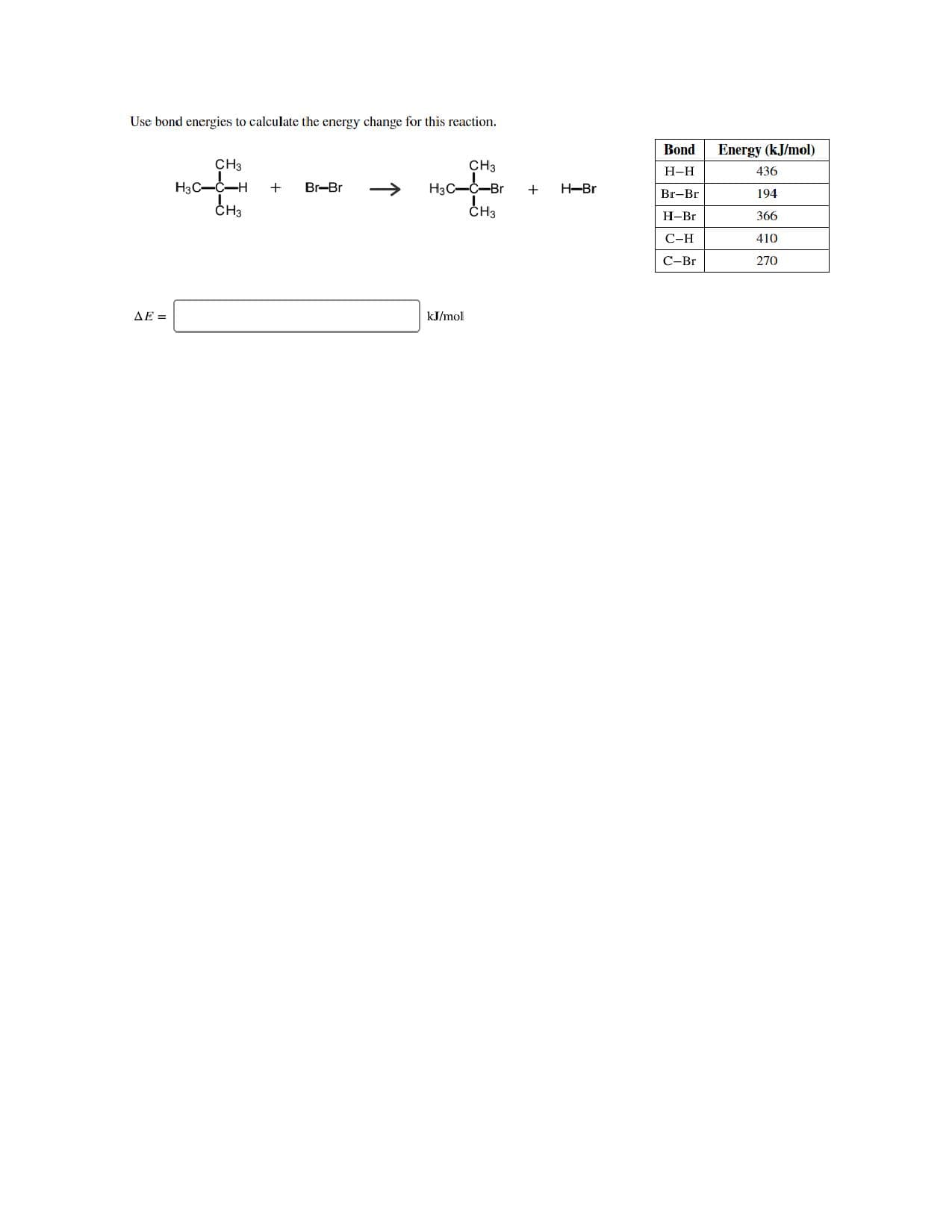 Use bond energies to calculate the energy change for this reaction
Bond
Energy (kJ/mol)
CH3
CHЗ
Н-Н
436
Нас—-Br
CH3
H3C-C-H
CH3
Br-Br
H-Br
+
Br-Br
194
Н-Br
366
С-Н
410
С-Br
270
AE =
kJ/mol
