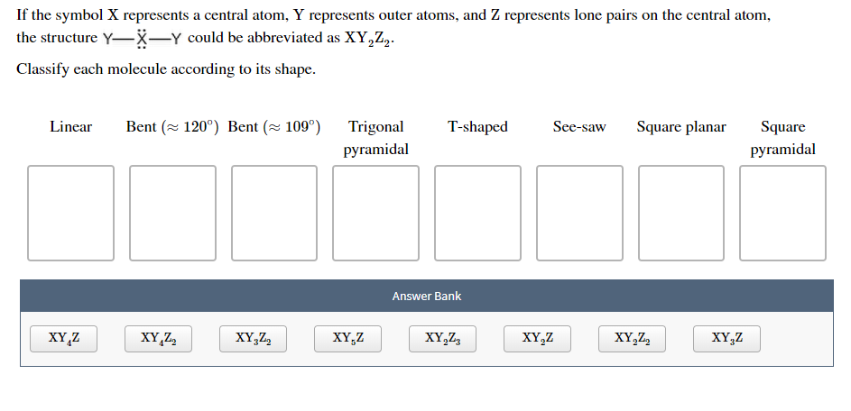 If the symbol X represents a central atom, Y represents outer atoms, and Z represents lone pairs on the central atom
the structure Y-x-Y could be abbreviated as XY,Z2
Classify each molecule according to its shape
Bent (120°) Bent (109°)
Square planar
T-shaped
See-saw
Square
Linear
Trigonal
pyramidal
pyramidal
Answer Bank
XY,Z
XY,Z2
XY3Z2
XY,Z
XY,Z
XY,Z
XY,Z2
xY,Z
