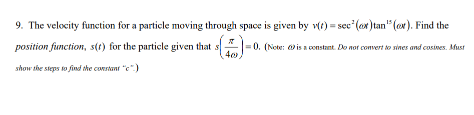 9. The velocity function for a particle moving through space is given by v(t) = sec² (@t) tan¹5 (ot). Find the
T
position function, s(t) for the particle given that s
= 0. (Note: @is a constant. Do not convert to sines and cosines. Must
4@
show the steps to find the constant "c".)