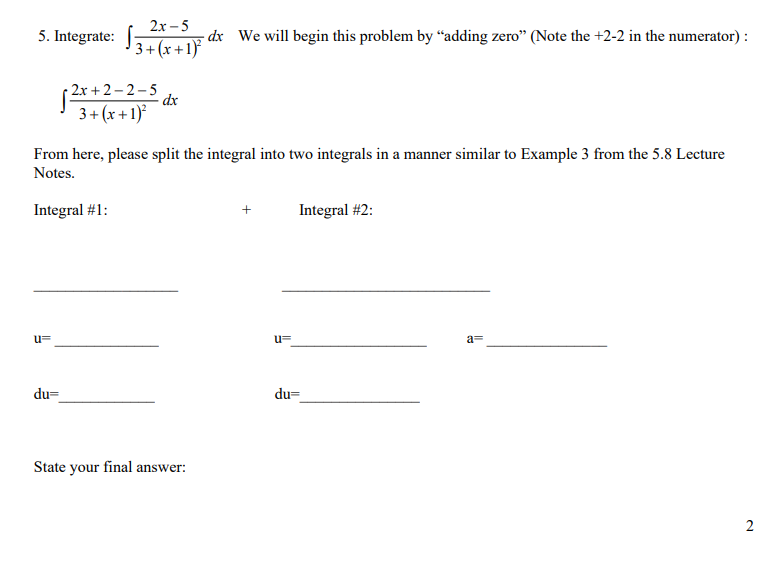 5. Integrate: 3+(x+1)
u=
2x-5 - dx We will begin this problem by "adding zero" (Note the +2-2 in the numerator):
du=
2x+2-2-5
3+(x+1)²
From here, please split the integral into two integrals in a manner similar to Example 3 from the 5.8 Lecture
Notes.
Integral #1:
dx
State your final answer:
+
u=
Integral #2:
du=
a=
2