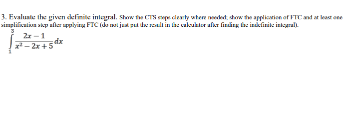 3. Evaluate the given definite integral. Show the CTS steps clearly where needed; show the application of FTC and at least one
simplification step after applying FTC (do not just put the result in the calculator after finding the indefinite integral).
2x - 1
x² - 2x +5dx