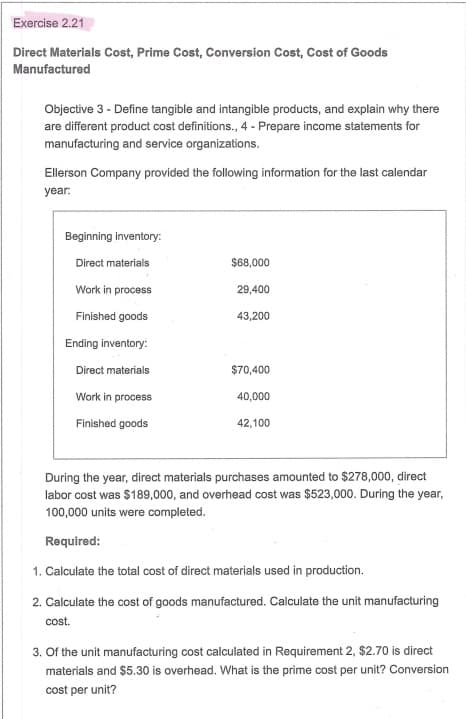 Ellerson Company provided the following information for the last calendar
year:
Beginning inventory:
Direct materials
$8,000
Work in process
29,400
Finished goods
43,200
Ending inventory:
Direct materials
$70,400
Work in process
40,000
Finished goods
42,100
During the year, direct materials purchases amounted to $278,000, direct
labor cost was $189,000, and overhead cost was $523,000. During the year,
100,000 units were completed.
Required:
1. Calculate the total cost of direct materials used in production.
2. Calculate the cost of goods manufactured. Calculate the unit manufacturing
cost.
3. Of the unit manufacturing cost calculated in Requirement 2, $2.70 is direct
materials and $5.30 is overhead. What is the prime cost per unit? Conversion
cost per unit?
