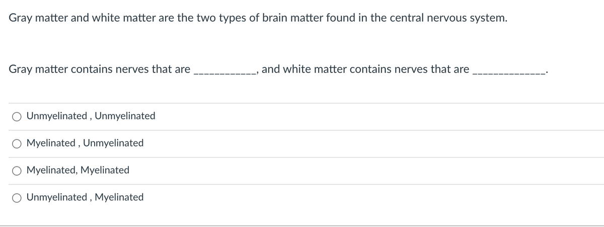 Gray matter and white matter are the two types of brain matter found in the central nervous system.
Gray matter contains nerves that are
and white matter contains nerves that are
O Unmyelinated , Unmyelinated
O Myelinated , Unmyelinated
O Myelinated, Myelinated
O Unmyelinated , Myelinated
