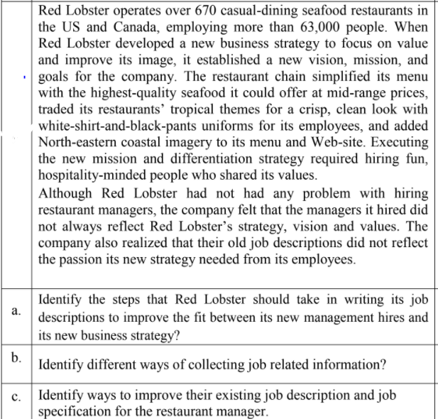 Red Lobster operates over 670 casual-dining seafood restaurants in
the US and Canada, employing more than 63,000 people. When
Red Lobster developed a new business strategy to focus on value
and improve its image, it established a new vision, mission, and
goals for the company. The restaurant chain simplified its menu
with the highest-quality seafood it could offer at mid-range prices,
traded its restaurants’ tropical themes for a crisp, clean look with
white-shirt-and-black-pants uniforms for its employees, and added
North-eastern coastal imagery to its menu and Web-site. Executing
the new mission and differentiation strategy required hiring fun,
hospitality-minded people who shared its values.
Although Red Lobster had not had any problem with hiring
restaurant managers, the company felt that the managers it hired did
not always reflect Red Lobster's strategy, vision and values. The
company also realized that their old job descriptions did not reflect
the passion its new strategy needed from its employees.
Identify the steps that Red Lobster should take in writing its job
а.
descriptions to improve the fit between its new management hires and
its new business strategy?
b.
Identify different ways of collecting job related information?
с.
Identify ways to improve their existing job description and job
specification for the restaurant manager.
