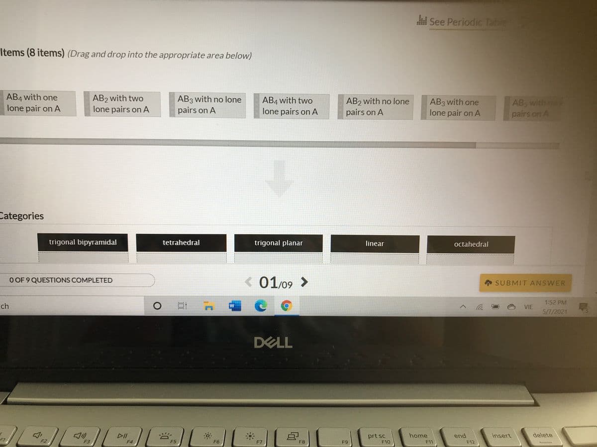 See Periodic Table
Items (8 items) (Drag and drop into the appropriate area below)
AB4 with one
lone pair on A
AB2 with two
lone pairs on A
AB3 with no lone
pairs on A
AB4 with two
lone pairs on A
AB2 with no lone
pairs on A
AB3 with one
lone pair on A
AB, with no
pairs on A
Categories
trigonal bipyramidal
tetrahedral
trigonal planar
linear
octahedral
O OF 9 QUESTIONS COMPLETED
< 01/09 >
SUBMIT ANSWER
1:52 PM
rch
へ
VIE
5/7/2021
DELL
リ
prt sc
home
end
insert
delete
F1
F2
F3
F4
F5
F6
F7
F8
F9
F10
F11
F12
