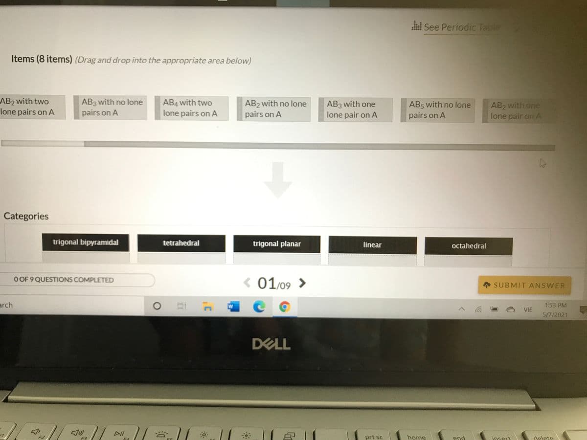 See Periodic Table
Items (8 items) (Drag and drop into the appropriate area below)
AB2 with two
lone pairs on A
AB3 with no lone
pairs on A
AB4 with two
lone pairs on A
AB2 with no lone
pairs on A
AB3 with one
lone pair on A
AB2 with one
lone pair on A
AB5 with no lone
pairs on A
Categories
trigonal bipyramidal
tetrahedral
trigonal planar
linear
octahedral
O OF 9 QUESTIONS COMPLETED
< 01/09 >
SUBMIT ANSWER
arch
W
1:53 PM
VIE
5/7/2021
DELL
DII
F2
prt sc
home
end
insert
delete
