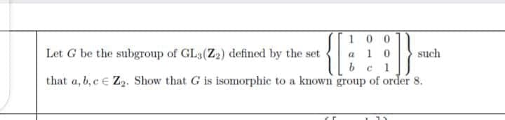 100
a 1 0
b c
Let G be the subgroup of GL3(Z2) defined by the set
such
that a, b, c e Z2. Show that G is isomorphic to a known group of order 8.
