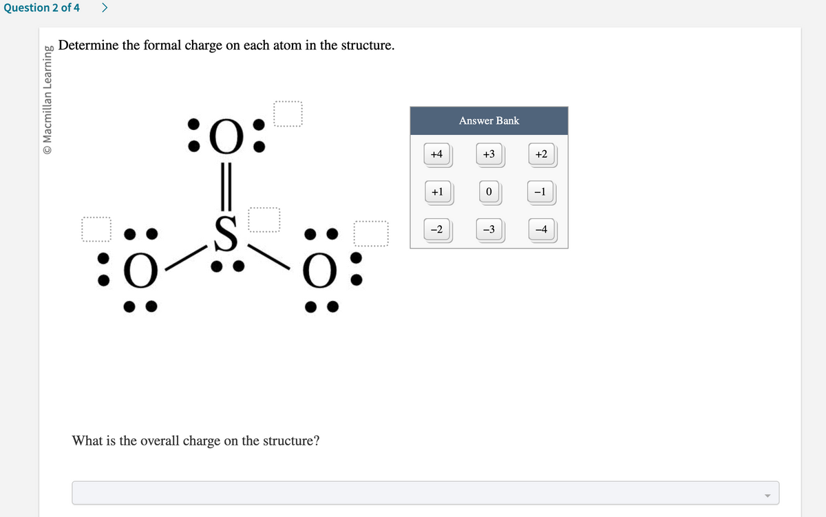 Question 2 of 4
O Macmillan Learning
>
Determine the formal charge on each atom in the structure.
:0:
18
:0
What is the overall charge on the structure?
+4
+1
-2
Answer Bank
+3
0
-3
+2
-1
-4