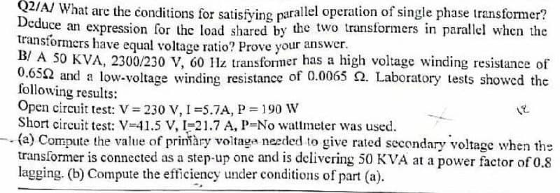 QZIA/ What are the conditions for satisfying parallel operation of single phase transformer?
Deduce an expression for the load shared by the two transformers in parallel when the
transformers have equal voltage ratio? Prove your answer.
B/ A 50 KVA, 2300/230 V, 60 Hz transformer has a high voltage winding resistance of
0.652 and a low-voltage winding resistance of 0.0065 2. Laboratory tests showed the
following results:
Open circuit test: V = 230 V, I =5.7A, P 190 W
Short circuit test: V-41.5 V, I-21.7 A, P-No watmeter was used.
(a) Compute the value of prinàry voltaga needed to give rated secondary voltage when the
transformer is connected as a step-up onc and is delivering 50 KVA at a power factor of 0.8
lagging. (b) Compute the efficiency under conditions of part (a).
18
