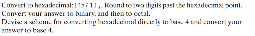 Convert to hexadecimal: 1457.110- Round to two digits past the hexadecimal point.
Convert your answer to binary, and then to octal.
Devise a scheme for converting hexadecimal directly to base 4 and convert your
answer to base 4.
