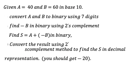 Given A = 40 and B = 60 in base 10.
%3D
%3D
convert A and B to binary using 7 digits
find – B in binary using 2's complement
Find S = A+ (-B)in binary,
Convert the result using 2'
scomplement method to find the S in decimal
representation. (you should get – 20).
