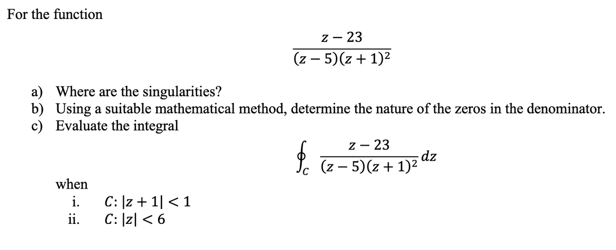 For the function
Z - 23
(z - 5)(z + 1)²
a) Where are the singularities?
b) Using a suitable mathematical method, determine the nature of the zeros in the denominator.
c)
Evaluate the integral
fo
Z - 23
(z - 5)(z + 1)²
dz
when
i.
C: |z+1| < 1
ii.
C: |Z| < 6