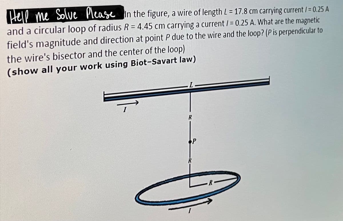 Hele
me Solve Please
In the figure, a wire of length L = 17.8 cm carrying current /= 0.25 A
and a circular loop of radius R = 4.45 cm carrying a current / = 0.25 A. What are the magnetic
%3D
field's magnitude and direction at point P due to the wire and the loop? (P is perpendicular to
the wire's bisector and the center of the loop)
(show all your work using Biot-Savart law)
R
P
R
