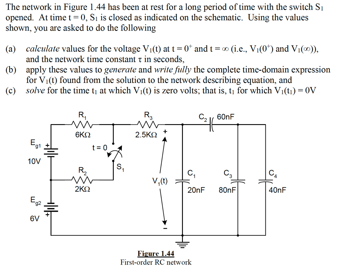 The network in Figure 1.44 has been at rest for a long period of time with the switch S1
opened. At time t = 0, Sı is closed as indicated on the schematic. Using the values
shown, you are asked to do the following
calculate values for the voltage Vi(t) at t =0* and t = 0 (i.e., V1(0*) and V1(0)),
(a)
and the network time constant t in seconds,
(b) apply these values to generate and write fully the complete time-domain expression
for V1(t) found from the solution to the network describing equation, and
solve for the time ti at which Vi(t) is zero volts; that is, tị for which V1(t1) = 0V
(c)
R,
R3
C2 r 60nF
6ΚΩ
+
2.5KN
Eg1
t = 0
10V
R,
S,
CA
C,
C3
V,(t)
2ΚΩ
20nF
80nF
40nF
E,
g2
6V
Figure 1.44
First-order RC network
