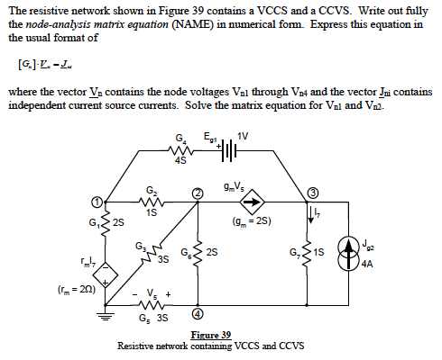 The resistive network shown in Figure 39 contains a VCCS and a CCVS. Write out fully
the node-analysis matrix equation (NAME) in numerical fom. Express this equation in
the usual format of
[G.]L. -L.
where the vector Va contains the node voltages Val through Vn4 and the vector Jni contains
independent current source currents. Solve the matrix equation for Vnl and Vn2.
G. E1
1V
4S
G.
1S
25
(9. = 25)
25
1S
3s
4A
(r= 20)
+
G; 35
Figure 39
Resistive network containing VCCS and CCVS
