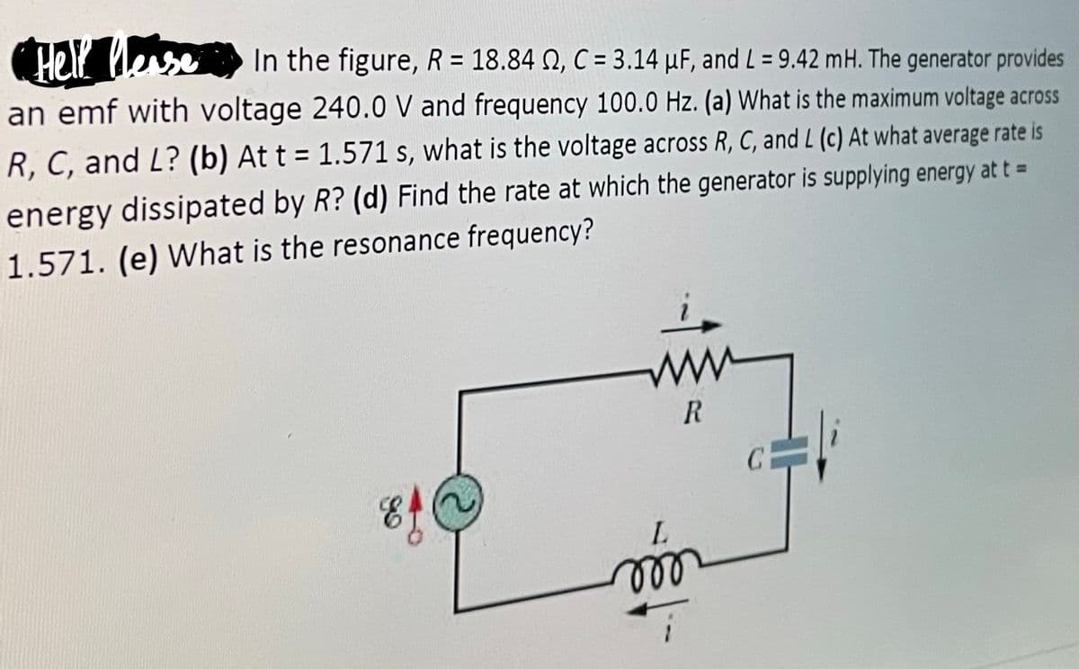 Hell otse
In the figure, R= 18.84 N, C = 3.14 µF, and L = 9.42 mH. The generator provides
an emf with voltage 240.0 V and frequency 100.0 Hz. (a) What is the maximum voltage across
%3D
R, C, and L? (b) At t = 1.571 s, what is the voltage across R, C, and L (c) At what average rate is
energy dissipated by R? (d) Find the rate at which the generator is supplying energy at t =
1.571. (e) What is the resonance frequency?
ww
ll
