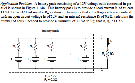 Application Problem. A battery pack consisting of n 12V voltage cells connected in par-
allel is shown in Figure 1.144. This battery pack is to provide a load current IL of at least
11.5A to the 12 load resistor RL as shown. Assuming that all voltage cells are identical
with an open circuit voltage Ei of 12V and an internal resistance Ri of 0.32, calculate the
number of cells n needed to provide a minimum of 11.5A to R1; that is, IL 2 11.5A.
battery pack
+
E,
E = 12V
R= 0.30
