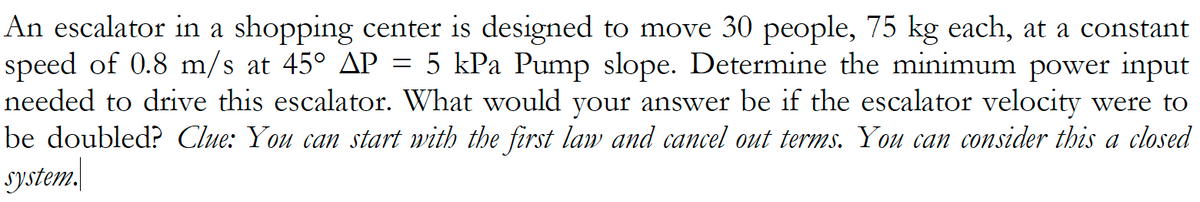 An escalator in a shopping center is designed to move 30 people, 75 kg each, at a constant
speed of 0.8 m/s at 45° AP = 5 kPa Pump slope. Determine the minimum power input
needed to drive this escalator. What would your answer be if the escalator velocity were to
be doubled? Clue: You can start with the first law and cancel out terms. You can consider this a closed
System.
