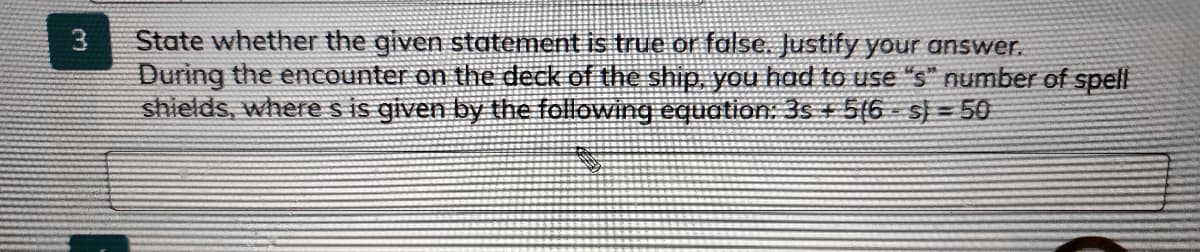 State whether the given statement is true or false. Justify your answer.
During the encounter on the deck of the ship, you had to use "s" number of spell
shields, wheres is given by the following equation: 3s + 5(6 s} = 50
