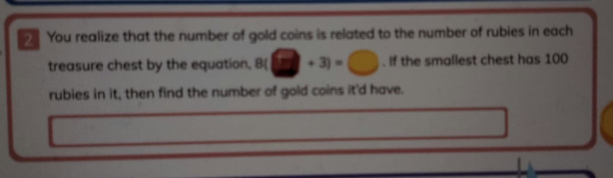 2 You realize that the number of gold coins is related to the number of rubies in each
treasure chest by the equation, 8(
3)=
If the smallest chest has 100
rubies in it, then find the number of gold coins it'd have.
