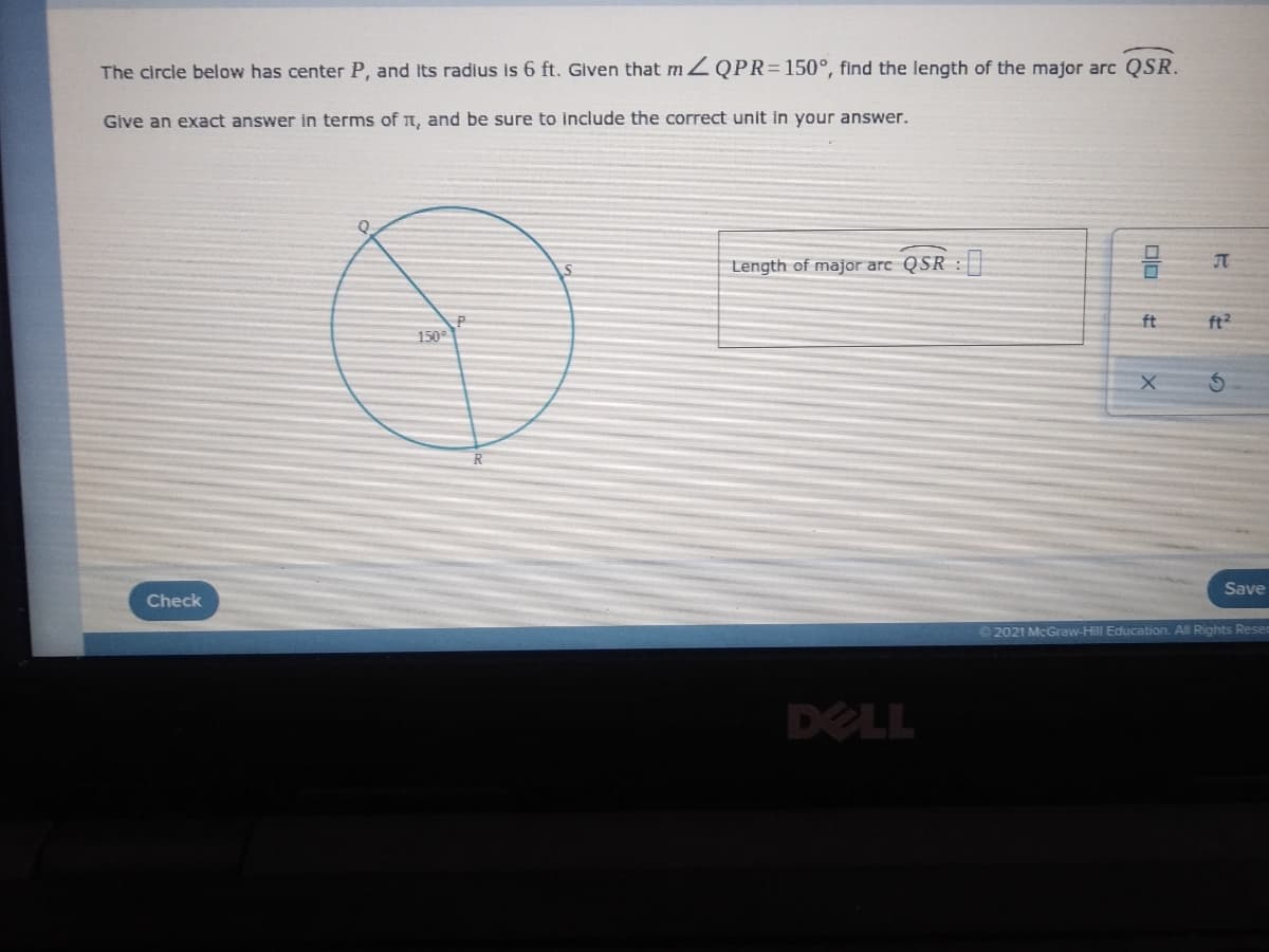 The circle below has center P, and Its radlus is 6 ft. Glven that m ZQPR=150°, find the length of the major arc QSR.
Give an exact answer in terms of T, and be sure to include the correct unit in your answer.
Length of major arc QSR :
ft
ft2
150
Save
Check
© 2021 McGraw-Hill Education. All Rights Rese
DELL
olo
