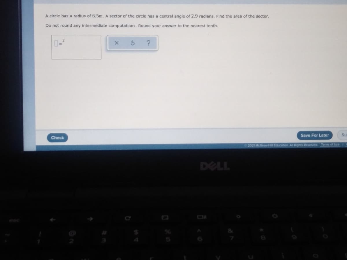 A circle has a radius of 6.5m. A sector of the circle has a central angle of 2.9 radians. Find the area of the sector.
Do not round any intermediate computations. Round your answer to the nearest tenth.
Save For Later
Su
Check
2021 McGrow-Hill Education All Rights Reserved Terms of Use
DELL
