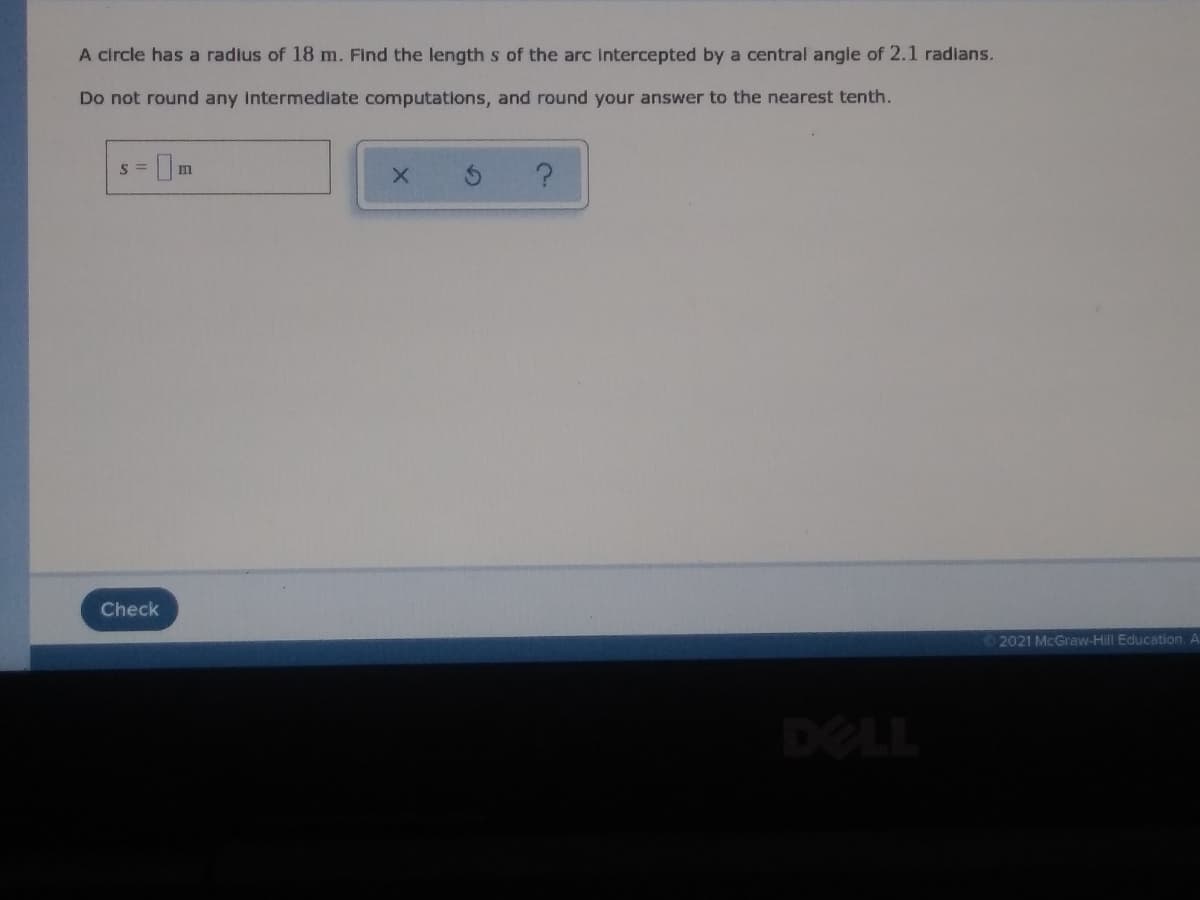 A circle has a radius of 18 m. Find the length s of the arc intercepted by a central angle of 2.1 radians.
Do not round any intermediate computations, and round your answer to the nearest tenth.
S =
Check
2021 McGraw-Hill Education. A
DELL
