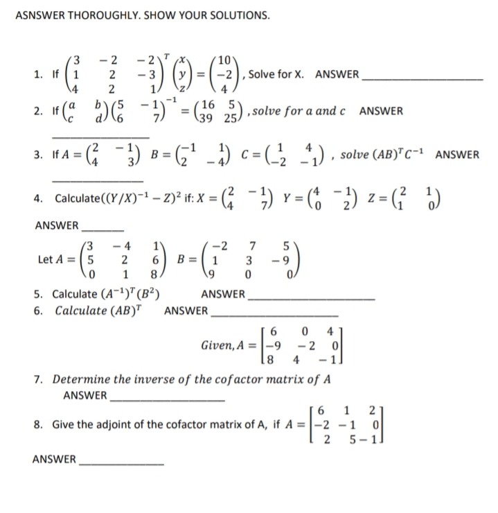 ASNSWER THOROUGHLY. SHOW YOUR SOLUTIONS.
- 2
(3
1. If 1
\4
-2
10
2
- 3
-2), Solve for X. ANSWER
2
( 16 5
2. If ( D: -)* = 5 2) . solve for a and e
39 25.
If A = ( ) B = (G' -) c= (_, ) , solve (AB)" c-1 ANSWER
4. Calculate(Y/X)-! – 2)* if: X = ( ) Y = (% 2) z = ( )
ANSWER
(3
- 4
-2
7
Let A = ( 5
B = 1
3
- 9
1
8.
5. Calculate (A-1)"(B²)
6. Calculate (AB)"
ANSWER
ANSWER
4
Given, A = |-9
- 2
- 1
81
4
7. Determine the inverse of the cofactor matrix of A
ANSWER
6
1
2
8. Give the adjoint of the cofactor matrix of A, if A =|-2 -1 0
5 – 1]
ANSWER
