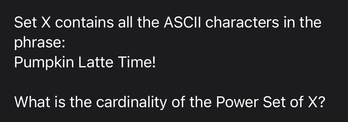 Set X contains all the ASCII characters in the
phrase:
Pumpkin Latte Time!
What is the cardinality of the Power Set of X?