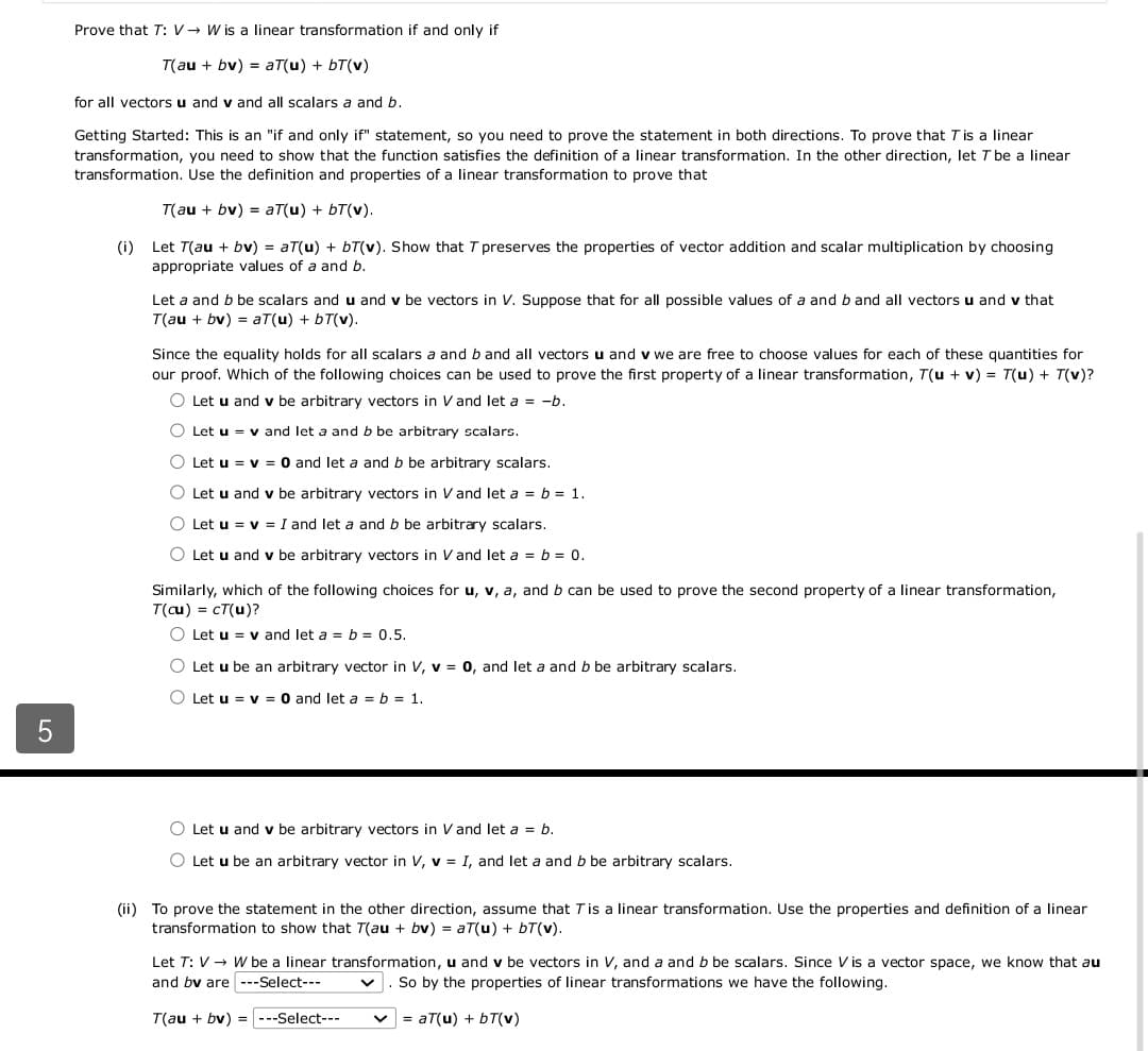 5
Prove that T: V→ W is a linear transformation if and only if
T(au + bv) = aT(u) + bT(v)
for all vectors u and v and all scalars a and b.
Getting Started: This is an "if and only if" statement, so you need to prove the statement in both directions. To prove that T is a linear
transformation, you need to show that the function satisfies the definition of a linear transformation. In the other direction, let T be a linear
transformation. Use the definition and properties of a linear transformation to prove that
T(au + bv) = aT(u) + bT(v).
(i) Let T(au + bv) = aT(u) + bT(v). Show that T preserves the properties of vector addition and scalar multiplication by choosing
appropriate values of a and b.
Let a and b be scalars and u and v be vectors in V. Suppose that for all possible values of a and b and all vectors u and v that
T(au + bv) = aT(u) + bT(v).
Since the equality holds for all scalars a and b and all vectors u and v we are free to choose values for each of these quantities for
our proof. Which of the following choices can be used to prove the first property of a linear transformation, T(u + v) = T(u) + T(v)?
O Let u and v be arbitrary vectors in V and let a = -b.
O Let u v and let a and b be arbitrary scalars.
O Let u = v= 0 and let a and b be arbitrary scalars.
O Let u and v be arbitrary vectors in V and let a = b = 1.
○ Let u = v= I and let a and b be arbitrary scalars.
O Let u and v be arbitrary vectors in V and let a = b = 0.
Similarly, which of the following choices for u, v, a, and b can be used to prove the second property of a linear transformation,
T(cu) = cT(u)?
O Let u = v and let a = b = 0.5.
O Let u be an arbitrary vector in V, v = 0, and let a and b be arbitrary scalars.
O Let u = v= 0 and let a = b = 1.
O Let u and v be arbitrary vectors in V and let a = b.
O Let u be an arbitrary vector in V, v = I, and let a and b be arbitrary scalars.
(ii) To prove the statement in the other direction, assume that T is a linear transformation. Use the properties and definition of a linear
transformation to show that T(au + bv) = aT(u) + bT(v).
Let T: V → W be a linear transformation, u and v be vectors in V, and a and b be scalars. Since V is a vector space, we know that au
and bv are ---Select---
So by the properties of linear transformations we have the following.
T(au + bv) = ---Select---
= aT(u) + bT(v)