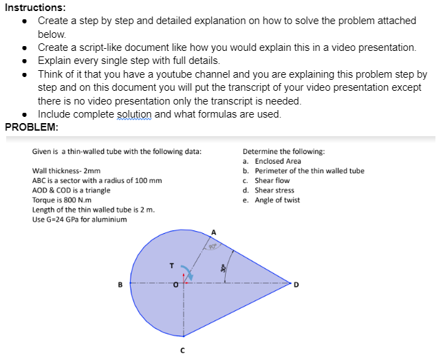 Instructions:
• Create a step by step and detailed explanation on how to solve the problem attached
below.
Create a script-like document like how you would explain this in a video presentation.
Explain every single step with full details.
Think of it that you have a youtube channel and you are explaining this problem step by
step and on this document you will put the transcript of your video presentation except
there is no video presentation only the transcript is needed.
• Include complete solution and what formulas are used.
PROBLEM:
Given is a thin-walled tube with the following data:
Wall thickness- 2mm
ABC is a sector with a radius of 100 mm
AOD & COD is a triangle
Torque is 800 N.m
Length of the thin walled tube is 2 m.
Use G=24 GPa for aluminium
B
30⁰
Determine the following:
a. Enclosed Area
b. Perimeter of the thin walled tube
c. Shear flow
d. Shear stress
e. Angle of twist