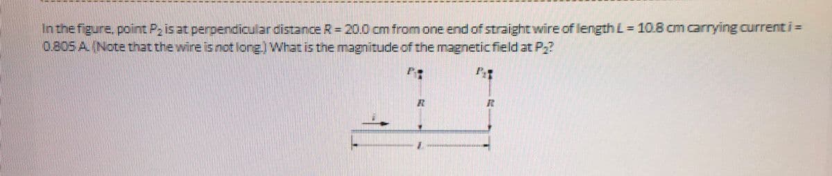 In the figure, point P₂ is at perpendicular distance R = 20.0 cm from one end of straight wire of length L = 10.8 cm carrying current i =
0.805 A. (Note that the wire is not long.) What is the magnitude of the magnetic field at P₂?