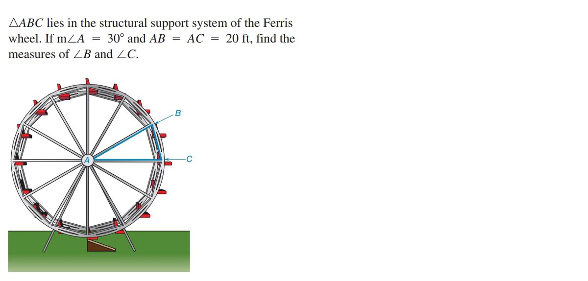 AABC lies in the structural support system of the Ferris
wheel. If mZA =
30° and AB = AC =
20 ft, find the
measures of ZB and ZC.
B
C
