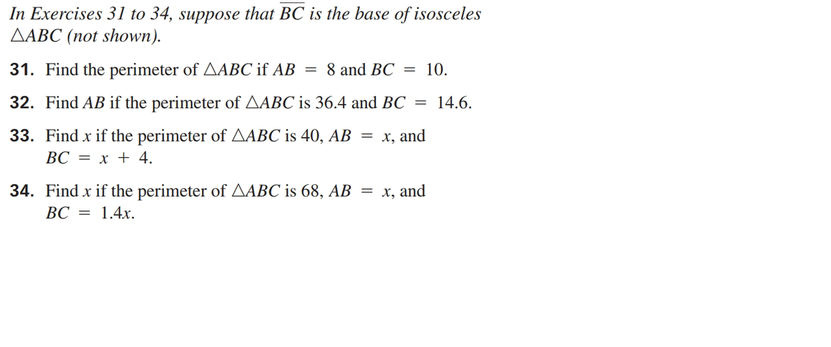 In Exercises 31 to 34, suppose that BC is the base of isosceles
ДАВС (пot shown).
31. Find the perimeter of AABC if AB
8 and BC
10.
32. Find AB if the perimeter of AABC is 36.4 and BC =
14.6.
33. Find x if the perimeter of AABC is 40, AB
ВС 3D х + 4.
х, and
||
34. Find x if the perimeter of AABC is 68, AB
ВС 3D 1.4х.
= x, and
