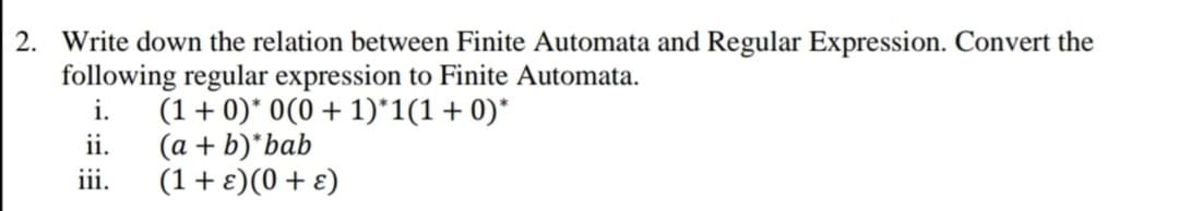 2. Write down the relation between Finite Automata and Regular Expression. Convert the
following regular expression to Finite Automata.
(1 + 0)* 0(0 + 1)*1(1+0)*
(a + b)*bab
(1+E)(0+ ɛ)
i.
ii.
iii.
