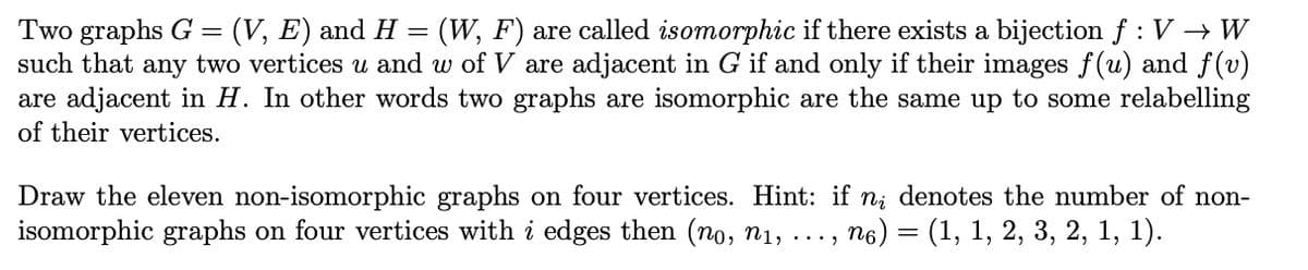 Two graphs G = (V, E) and H= (W, F) are called isomorphic if there exists a bijection f : V → W
such that any two vertices u and w of V are adjacent in G if and only if their images f(u) and f(v)
are adjacent in H. In other words two graphs are isomorphic are the same up to some relabelling
of their vertices.
Draw the eleven non-isomorphic graphs on four vertices. Hint: if n; denotes the number of non-
isomorphic graphs on four vertices with i edges then (no, n₁, ..., ‚ ná) = (1, 1, 2, 3, 2, 1, 1).