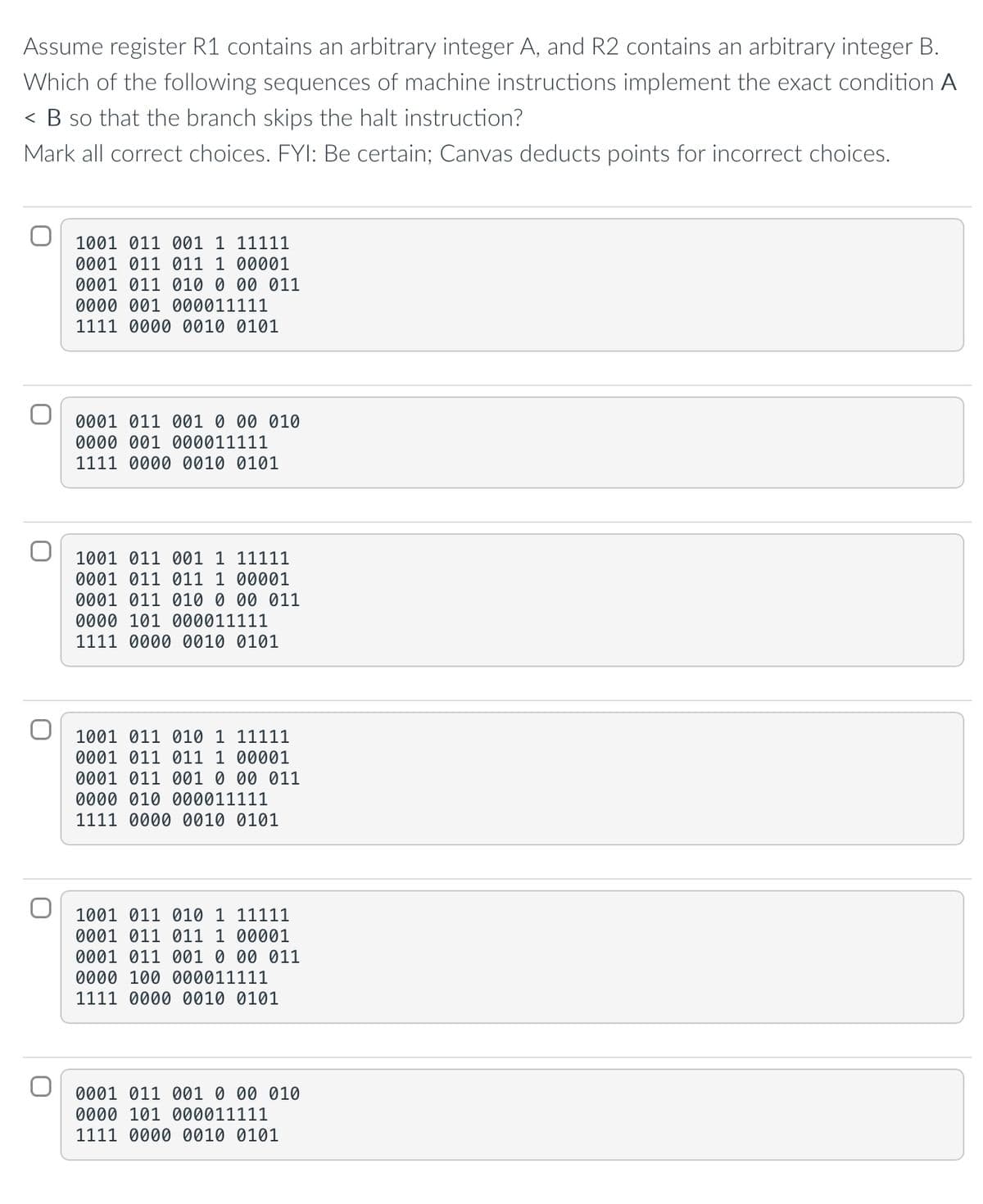 Assume register R1 contains an arbitrary integer A, and R2 contains an arbitrary integer B.
Which of the following sequences of machine instructions implement the exact condition A
< B so that the branch skips the halt instruction?
Mark all correct choices. FYI: Be certain; Canvas deducts points for incorrect choices.
1001 011 001 1 11111
0001 011 011 1 00001
0001 011 010 0 00 011
0000 001 000011111
1111 0000 0010 0101
0001 011 001 0 00 010
0000 001 000011111
1111 0000 0010 0101
1001 011 001 1 11111
0001 011 011 1 00001
0001 011 010 0 00 011
0000 101 000011111
1111 0000 0010 0101
1001 011 010 1 11111
0001 011 011 1 00001
0001 011 001 0 00 011
0000 010 000011111
1111 0000 0010 0101
1001 011 010 1 11111
0001 011 011 1 00001
0001 011 001 00 011
0000 100 000011111
1111 0000 0010 0101
0001 011 001 0 00 010
0000 101 000011111
1111 0000 0010 0101