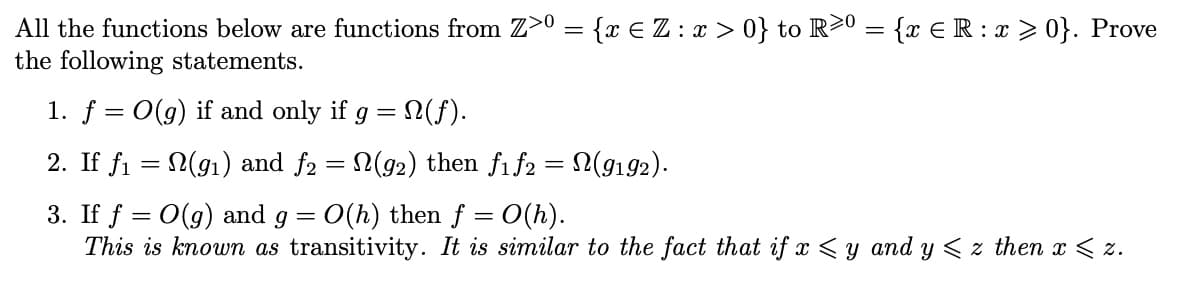 All
the functions below are functions from Z>º = {x € Z : x > 0} to R≥⁰ = {x € R : x ≥ 0}. Prove
the following statements.
1. f = O(g) if and only if g
=
: N(f).
2. If f₁ = N(9₁) and f2 = N(92) then f1f2 = N(9192).
-
3. If f = O(g) and g = O(h) then f = 0(h).
This is known as transitivity. It is similar to the fact that if x ≤y and y≤z then x < 2.