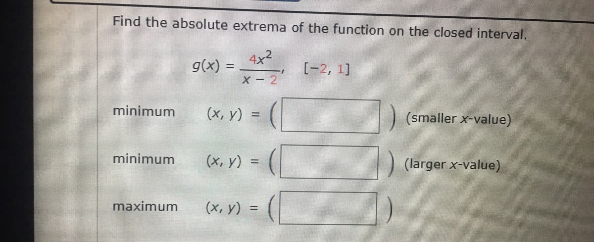 Find the absolute extrema of the function on the closed interval.
g(x) =
x=2 [-2, 1]
X - 2
minimum
(x, y) =
(smaller x-value)
%3D
minimum
(x, y) =
(larger x-value)
maximum
(x, y) =
%3D
