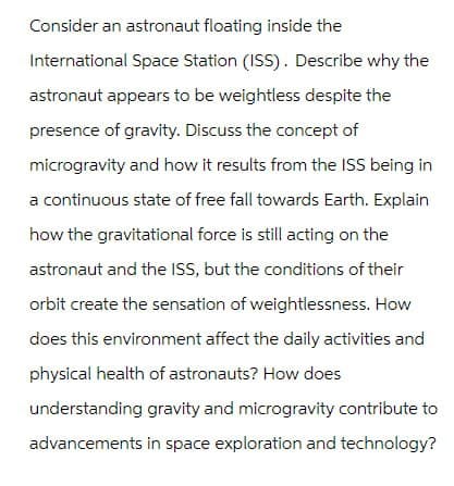 Consider an astronaut floating inside the
International Space Station (ISS). Describe why the
astronaut appears to be weightless despite the
presence of gravity. Discuss the concept of
microgravity and how it results from the ISS being in
a continuous state of free fall towards Earth. Explain
how the gravitational force is still acting on the
astronaut and the ISS, but the conditions of their
orbit create the sensation of weightlessness. How
does this environment affect the daily activities and
physical health of astronauts? How does
understanding gravity and microgravity contribute to
advancements in space exploration and technology?