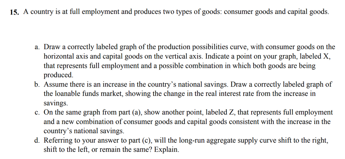 15. A country is at full employment and produces two types of goods: consumer goods and capital goods.
a. Draw a correctly labeled graph of the production possibilities curve, with consumer goods on the
horizontal axis and capital goods on the vertical axis. Indicate a point on your graph, labeled X,
that represents full employment and a possible combination in which both goods are being
produced.
b. Assume there is an increase in the country's national savings. Draw a correctly labeled graph of
the loanable funds market, showing the change in the real interest rate from the increase in
savings.
c. On the same graph from part (a), show another point, labeled Z, that represents full employment
and a new combination of consumer goods and capital goods consistent with the increase in the
country's national savings.
d. Referring to your answer to part (c), will the long-run aggregate supply curve shift to the right,
shift to the left, or remain the same? Explain.
