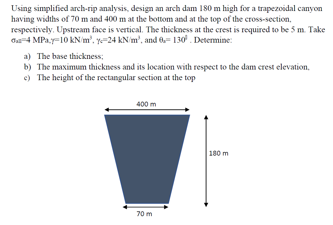Using simplified arch-rip analysis, design an arch dam 180 m high for a trapezoidal canyon
having widths of 70 m and 400 m at the bottom and at the top of the cross-section,
respectively. Upstream face is vertical. The thickness at the crest is required to be 5 m. Take
Gall=4 MPa,y=10 kN/m³, yc=24 kN/m³, and Oa= 130' . Determine:
a) The base thickness;
b) The maximum thickness and its location with respect to the dam crest elevation,
c) The height of the rectangular section at the top
400 m
180 m
70 m
