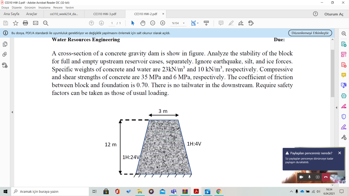 A CE310 HW-2.pdf - Adobe Acrobat Reader DC (32-bit)
O X
Dosya Düzenle Görünüm İmzalama Pencere Yardım
Ana Sayfa
Araçlar
ce310_week234_da...
CE310 HW-3.pdf
CE310 HW-2.pdf
Oturum Aç
+)
%154
Bu dosya, PDF/A standardı ile uyumluluk gerektiriyor ve değişiklik yapılmasını önlemek için salt okunur olarak açıldı.
Düzenlemeyi Etkinleştir
Water Resources Engineering
Due:
A cross-section of a concrete gravity dam is show in figure. Analyze the stability of the block
for full and empty upstream reservoir cases, separately. Ignore earthquake, silt, and ice forces.
Specific weights of concrete and water are 23kN/m and 10 kN/m’, respectively. Compressive
and shear strengths of concrete are 35 MPa and 6 MPa, respectively. The coefficient of friction
between block and foundation is 0.70. There is no tailwater in the downstream. Require safety
factors can be taken as those of usual loading.
3 m
12 m
1H:4V
Paylaşılan pencereniz nerede?
1H:24V
Siz paylaşılan pencereye dönünceye kadar
paylaşım duraklatıldı.
16:34
O Aramak için buraya yazın
6.04.2021
